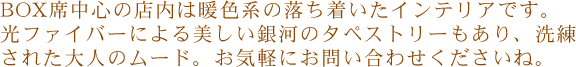 BOX席中心の店内は暖色系の落ち着いたインテリアです。 光ファイバーによる美しい銀河のタペストリーもあり、洗練された大人のムード。 お気軽にお問い合わせくださいね。 